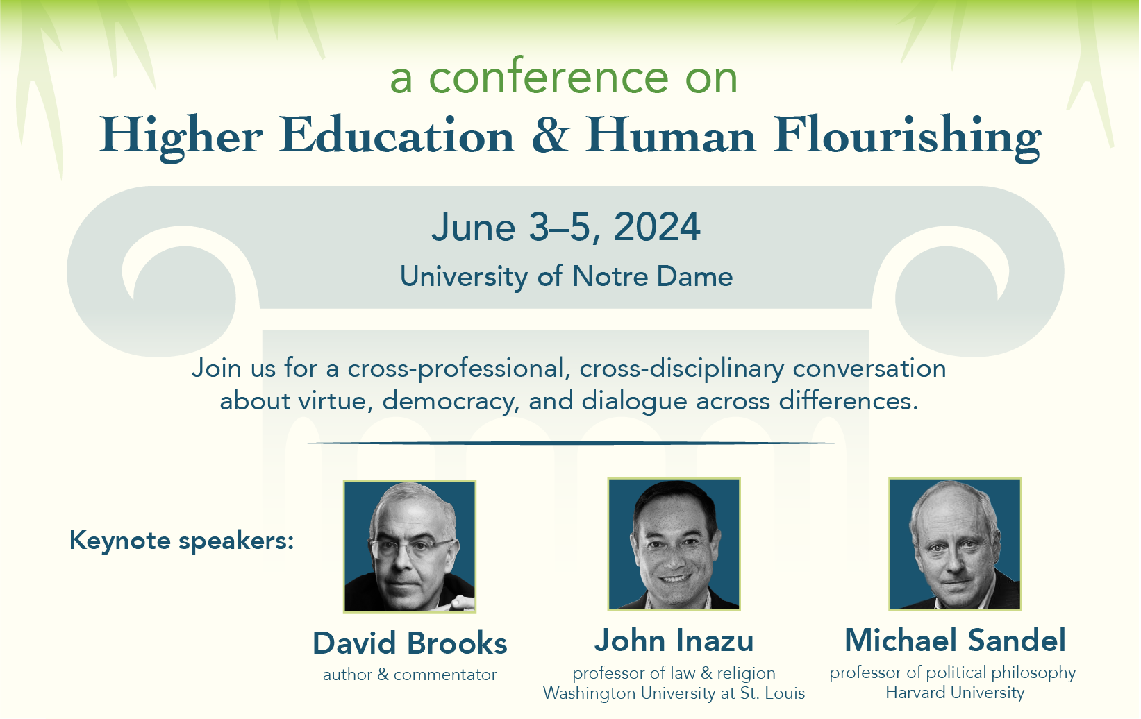 Green, yellow, and blue graphic featuring keynote speaker photos and the following text: A conference on Higher Education and Human Flourishing. June 3-5, 2024, University of Notre Dame. Join us for a cross-professional, cross-disciplinary conversation about virtue, democracy, and dialogue across differences. Keynote speakers: David Brooks, author and commentator; John Inazu, professor of law and religion, Washington University of St. Louis; Michael Sandel, professor of philosophy, Harvard University